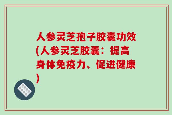 人参灵芝孢子胶囊功效(人参灵芝胶囊：提高身体免疫力、促进健康)