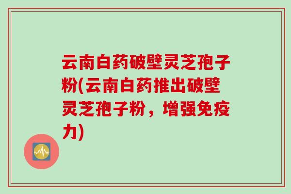 云南白药破壁灵芝孢子粉(云南白药推出破壁灵芝孢子粉,增强免疫力) 云南白药破壁灵芝孢子粉(云南白药推出破壁灵芝孢子粉,增强免疫力)