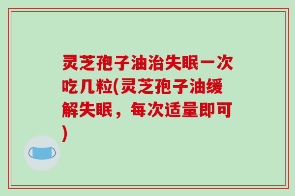 灵芝孢子油治失眠一次吃几粒(灵芝孢子油缓解失眠，每次适量即可)