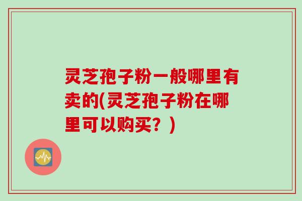 灵芝孢子粉一般哪里有卖的(灵芝孢子粉在哪里可以购买？)