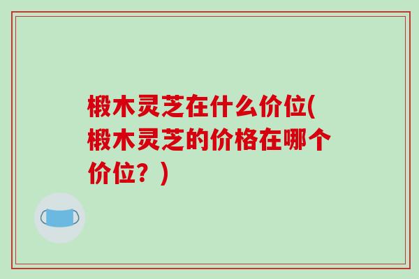 椴木灵芝在什么价位(椴木灵芝的价格在哪个价位？)