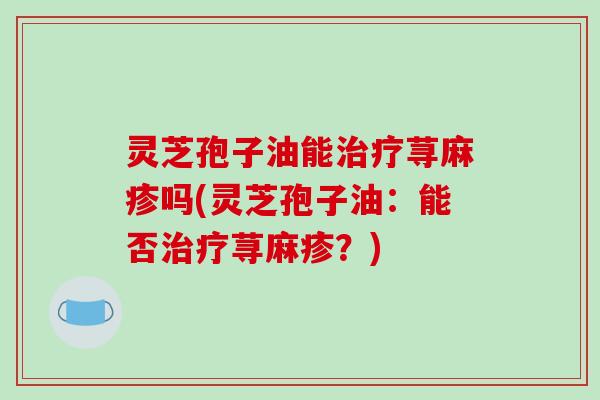 灵芝孢子油能治疗荨麻疹吗(灵芝孢子油：能否治疗荨麻疹？)