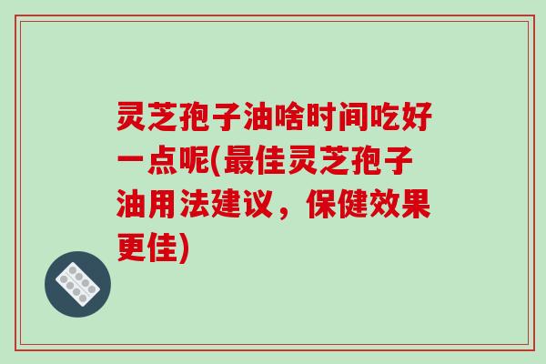 灵芝孢子油啥时间吃好一点呢(最佳灵芝孢子油用法建议，保健效果更佳)