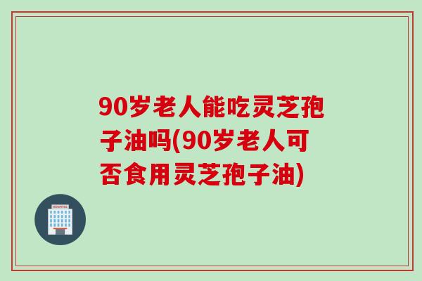 90岁老人能吃灵芝孢子油吗(90岁老人可否食用灵芝孢子油)