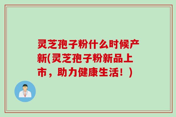 灵芝孢子粉什么时候产新(灵芝孢子粉新品上市，助力健康生活！)