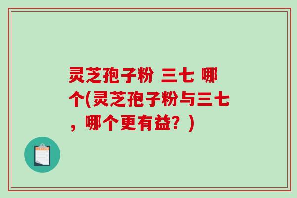 灵芝孢子粉 三七 哪个(灵芝孢子粉与三七，哪个更有益？)