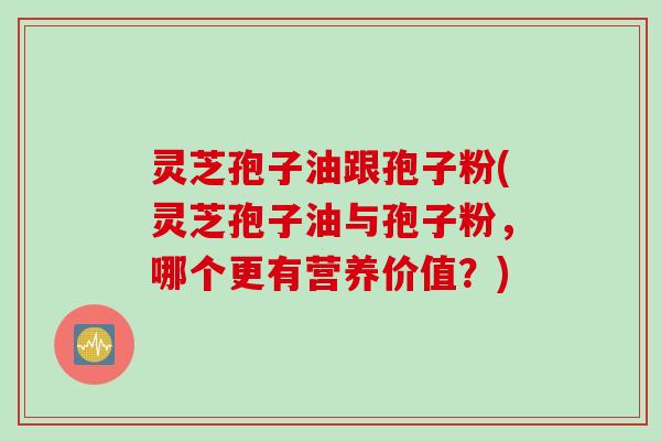 灵芝孢子油跟孢子粉(灵芝孢子油与孢子粉，哪个更有营养价值？)