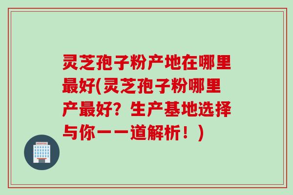 灵芝孢子粉产地在哪里最好(灵芝孢子粉哪里产最好？生产基地选择与你一一道解析！)