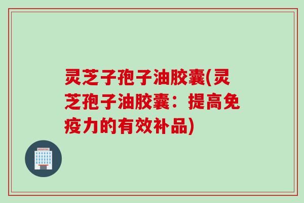 灵芝子孢子油胶囊(灵芝孢子油胶囊：提高免疫力的有效补品)