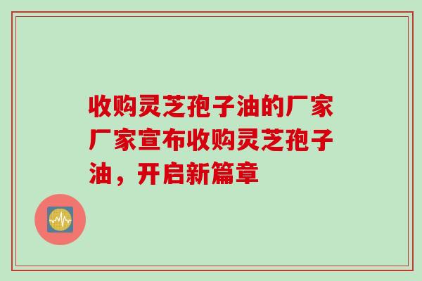 收购灵芝孢子油的厂家厂家宣布收购灵芝孢子油，开启新篇章