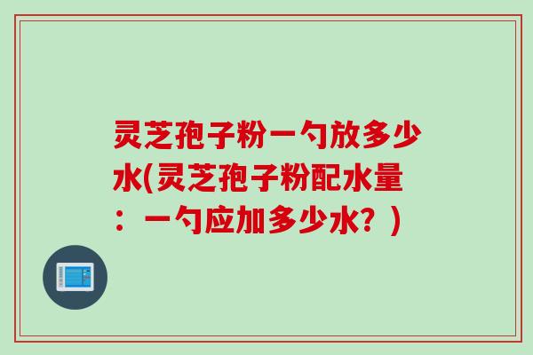 灵芝孢子粉一勺放多少水(灵芝孢子粉配水量：一勺应加多少水？)
