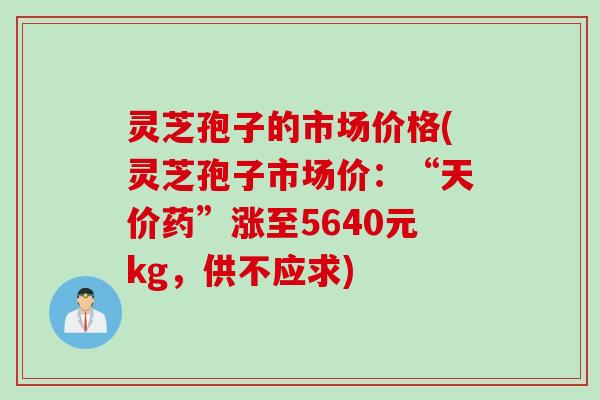 灵芝孢子的市场价格(灵芝孢子市场价：“天价药”涨至5640元kg，供不应求)
