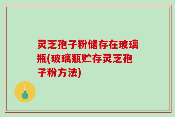 灵芝孢子粉储存在玻璃瓶(玻璃瓶贮存灵芝孢子粉方法)