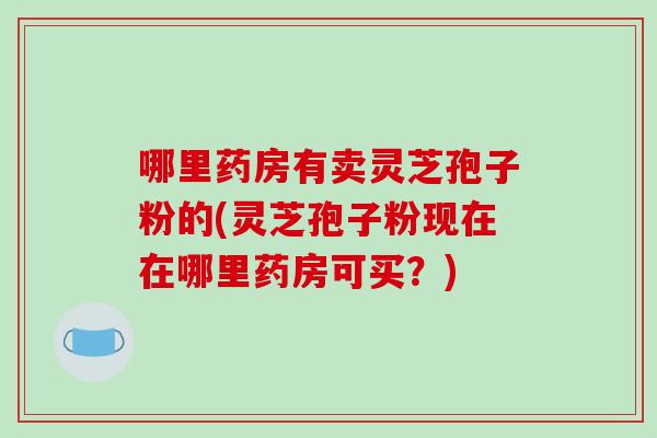 哪里药房有卖灵芝孢子粉的(灵芝孢子粉现在在哪里药房可买？)