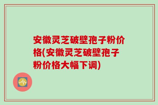 安徽灵芝破壁孢子粉价格(安徽灵芝破壁孢子粉价格大幅下调)