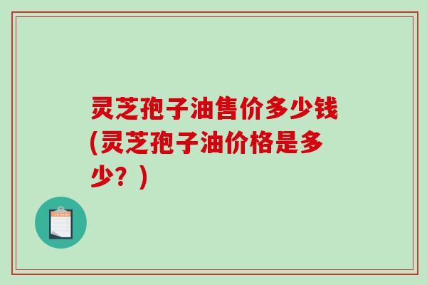 灵芝孢子油售价多少钱(灵芝孢子油价格是多少？)