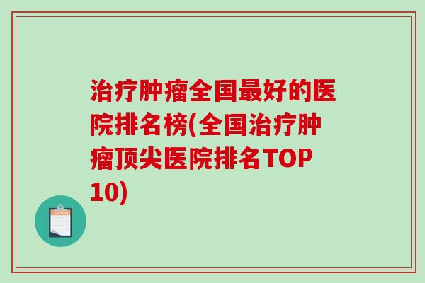 治疗肿瘤全国最好的医院排名榜(全国治疗肿瘤顶尖医院排名TOP10)