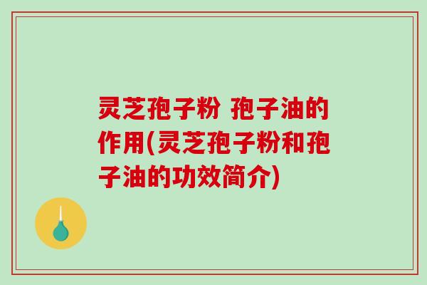 灵芝孢子粉 孢子油的作用(灵芝孢子粉和孢子油的功效简介)