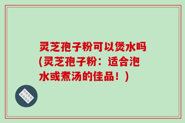 灵芝孢子粉可以煲水吗(灵芝孢子粉：适合泡水或煮汤的佳品！)