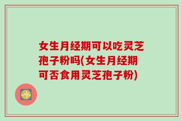 女生月经期可以吃灵芝孢子粉吗(女生月经期可否食用灵芝孢子粉)