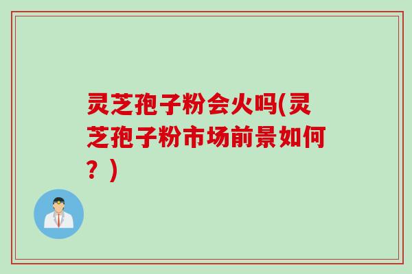 灵芝孢子粉会火吗(灵芝孢子粉市场前景如何？)