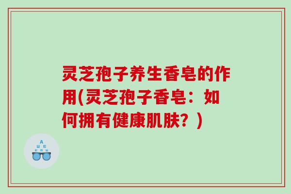 灵芝孢子养生香皂的作用(灵芝孢子香皂：如何拥有健康肌肤？)