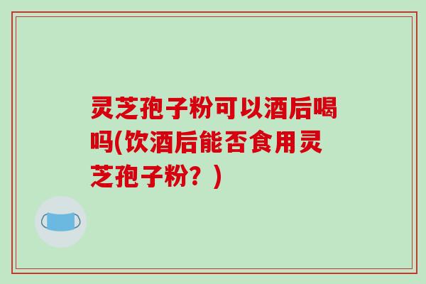 灵芝孢子粉可以酒后喝吗(饮酒后能否食用灵芝孢子粉？)