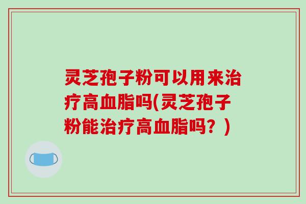 灵芝孢子粉可以用来治疗高血脂吗(灵芝孢子粉能治疗高血脂吗？)