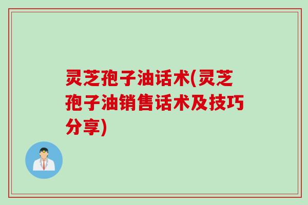灵芝孢子油话术(灵芝孢子油销售话术及技巧分享)