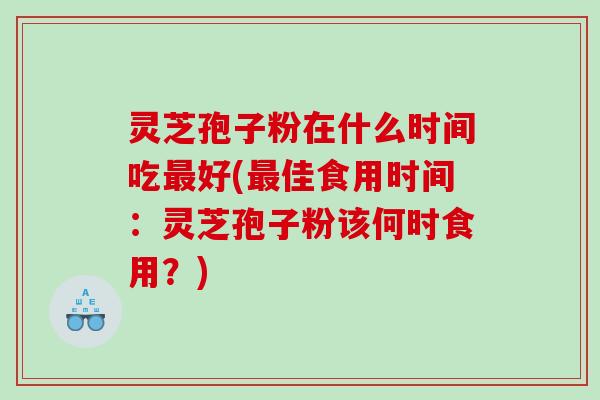 灵芝孢子粉在什么时间吃最好(最佳食用时间：灵芝孢子粉该何时食用？)