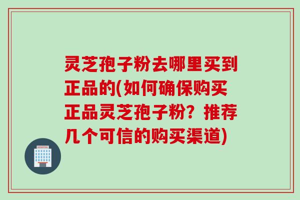 灵芝孢子粉去哪里买到正品的(如何确保购买正品灵芝孢子粉？推荐几个可信的购买渠道)