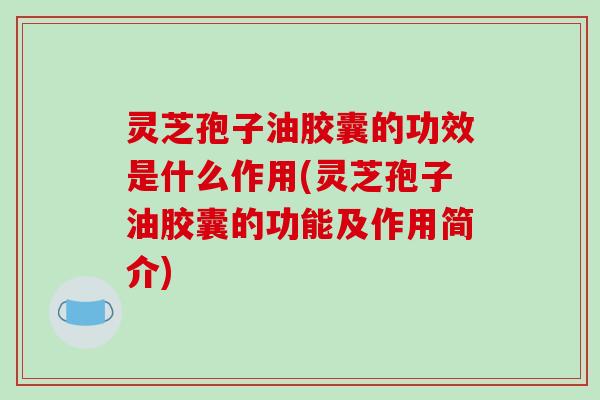 灵芝孢子油胶囊的功效是什么作用(灵芝孢子油胶囊的功能及作用简介)