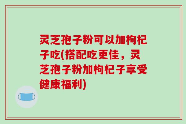 灵芝孢子粉可以加枸杞子吃(搭配吃更佳，灵芝孢子粉加枸杞子享受健康福利)