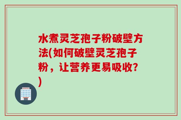 水煮灵芝孢子粉破壁方法(如何破壁灵芝孢子粉，让营养更易吸收？)