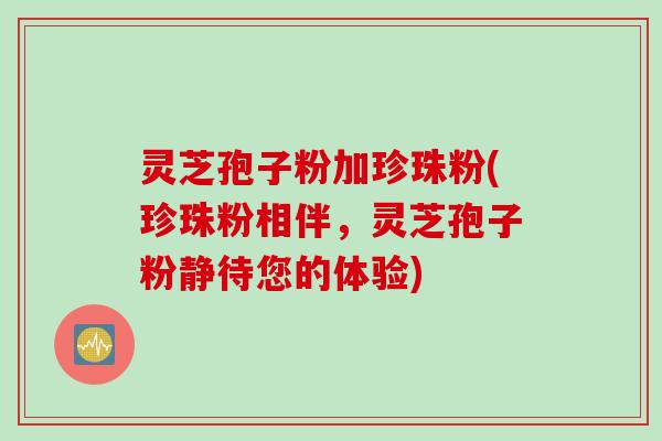灵芝孢子粉加珍珠粉(珍珠粉相伴，灵芝孢子粉静待您的体验)