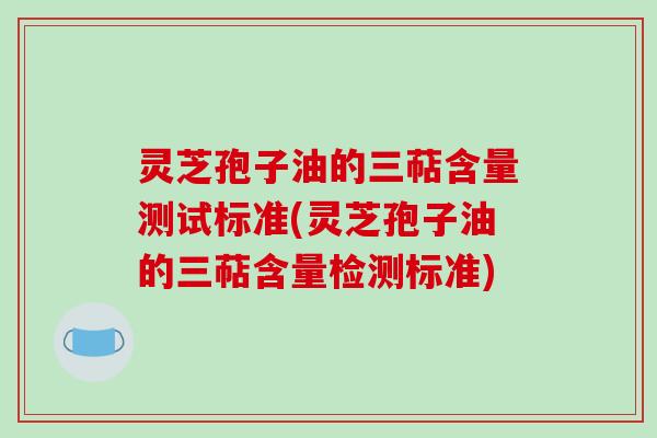 灵芝孢子油的三萜含量测试标准(灵芝孢子油的三萜含量检测标准)