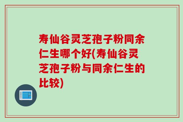 寿仙谷灵芝孢子粉同余仁生哪个好(寿仙谷灵芝孢子粉与同余仁生的比较)