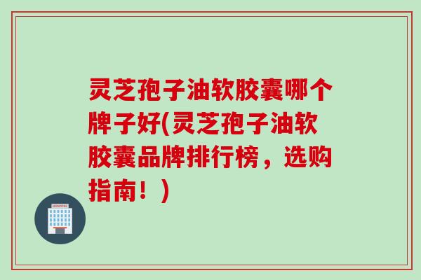灵芝孢子油软胶囊哪个牌子好(灵芝孢子油软胶囊品牌排行榜，选购指南！)