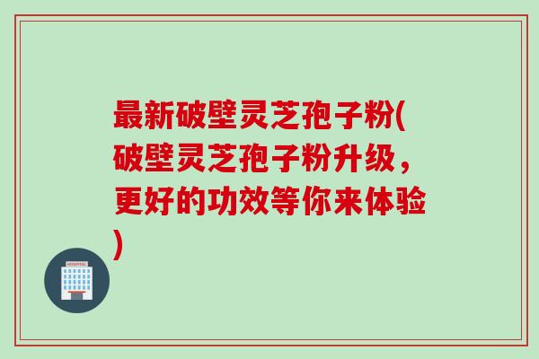 最新破壁灵芝孢子粉(破壁灵芝孢子粉升级，更好的功效等你来体验)