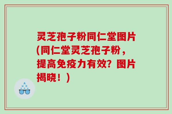 灵芝孢子粉同仁堂图片(同仁堂灵芝孢子粉，提高免疫力有效？图片揭晓！)