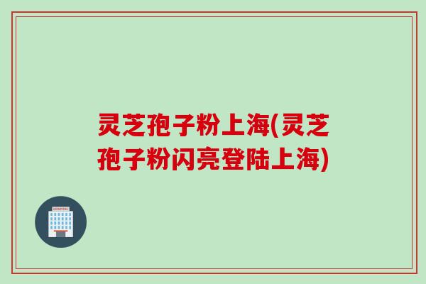 灵芝孢子粉上海(灵芝孢子粉闪亮登陆上海)