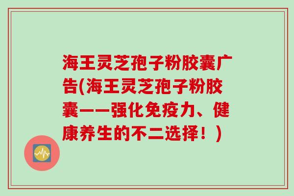 海王灵芝孢子粉胶囊广告(海王灵芝孢子粉胶囊——强化免疫力、健康养生的不二选择！)