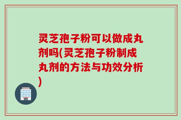灵芝孢子粉可以做成丸剂吗(灵芝孢子粉制成丸剂的方法与功效分析)