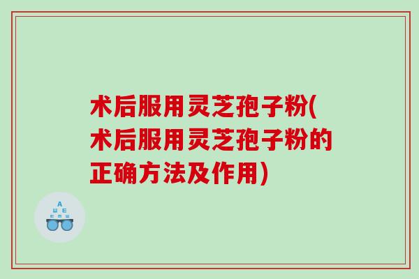 术后服用灵芝孢子粉(术后服用灵芝孢子粉的正确方法及作用)