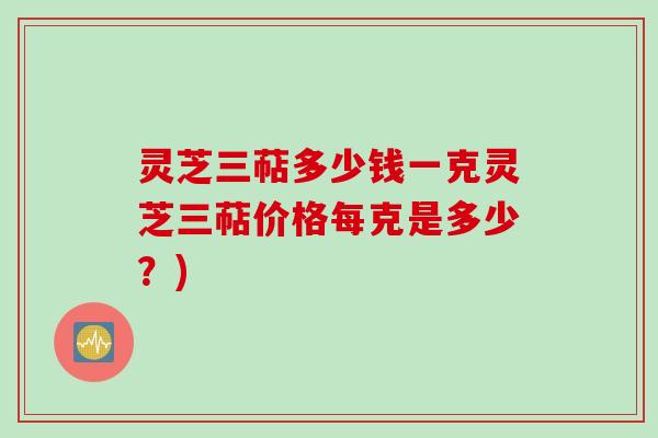 灵芝三萜多少钱一克灵芝三萜价格每克是多少？)