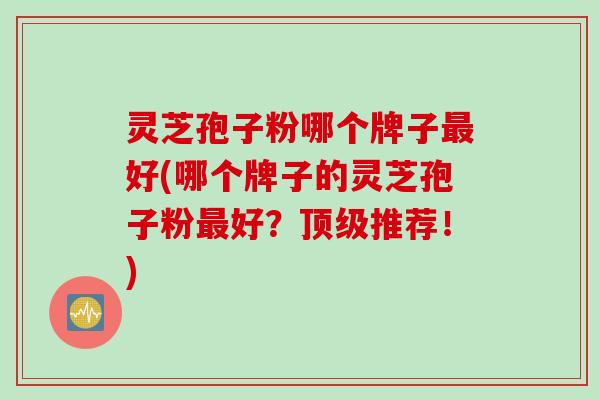 灵芝孢子粉哪个牌子最好(哪个牌子的灵芝孢子粉最好？顶级推荐！)