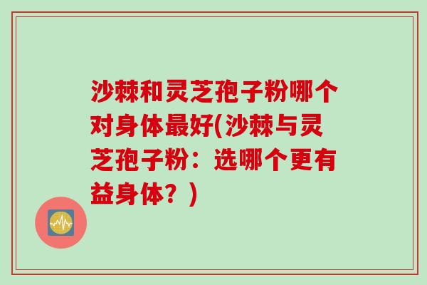 沙棘和灵芝孢子粉哪个对身体最好(沙棘与灵芝孢子粉：选哪个更有益身体？)