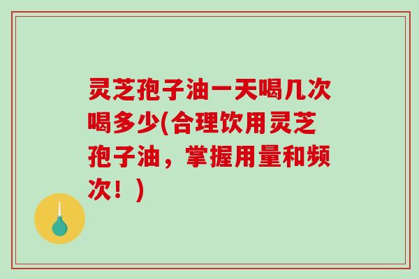 灵芝孢子油一天喝几次喝多少(合理饮用灵芝孢子油，掌握用量和频次！)