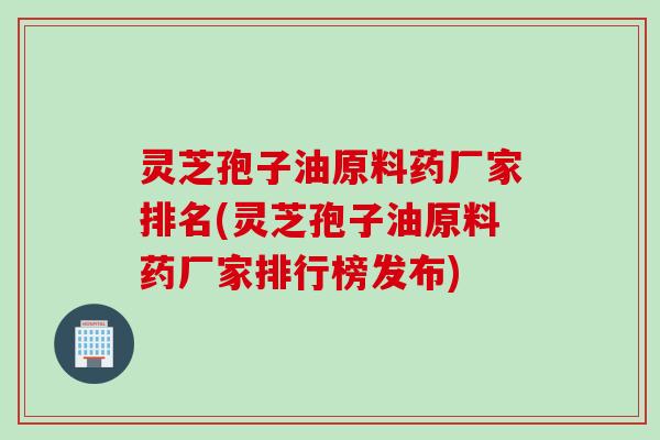 灵芝孢子油原料药厂家排名(灵芝孢子油原料药厂家排行榜发布)