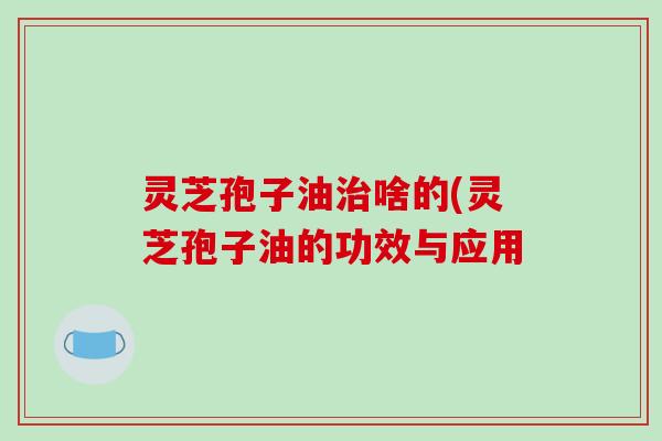 灵芝孢子油治啥的(灵芝孢子油的功效与应用